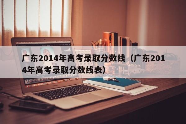 广东2014年高考录取分数线（广东2014年高考录取分数线表）