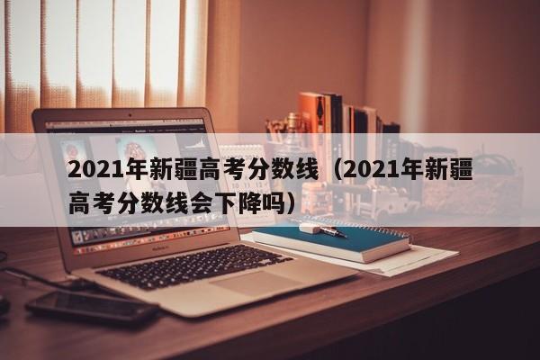 2021年新疆高考分数线（2021年新疆高考分数线会下降吗）