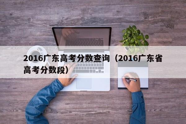 2016广东高考分数查询（2016广东省高考分数段）