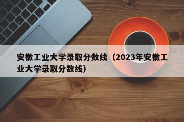 安徽工业大学录取分数线（2023年安徽工业大学录取分数线）