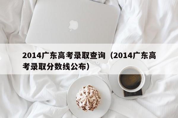 2014广东高考录取查询（2014广东高考录取分数线公布）