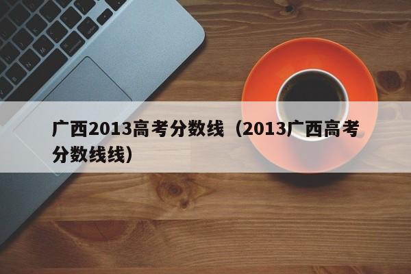 广西2013高考分数线（2013广西高考分数线线）