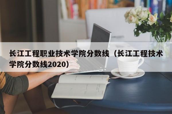 长江工程职业技术学院分数线（长江工程技术学院分数线2020）