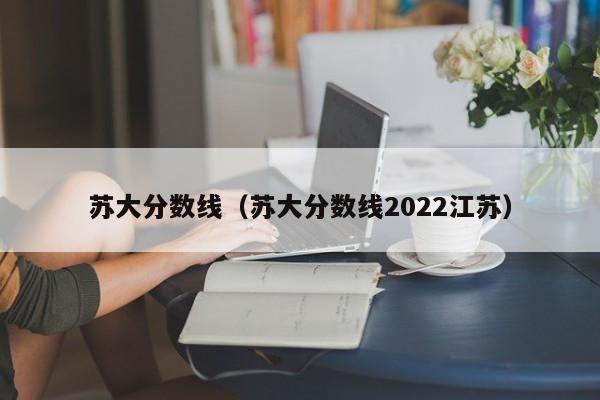 苏大分数线（苏大分数线2022江苏）