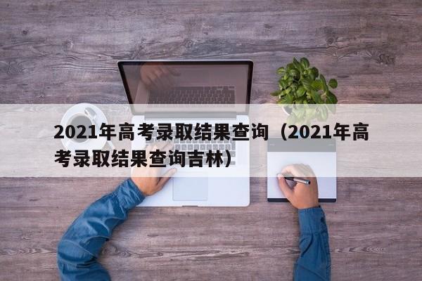 2021年高考录取结果查询（2021年高考录取结果查询吉林）