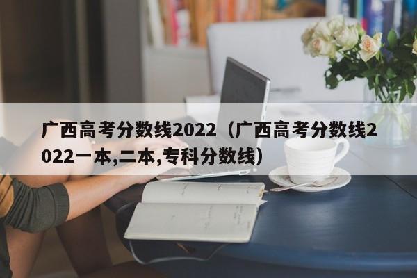 广西高考分数线2022（广西高考分数线2022一本,二本,专科分数线）