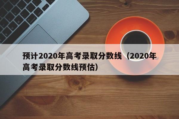 预计2020年高考录取分数线（2020年高考录取分数线预估）