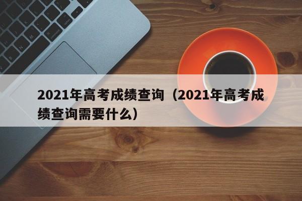 2021年高考成绩查询（2021年高考成绩查询需要什么）