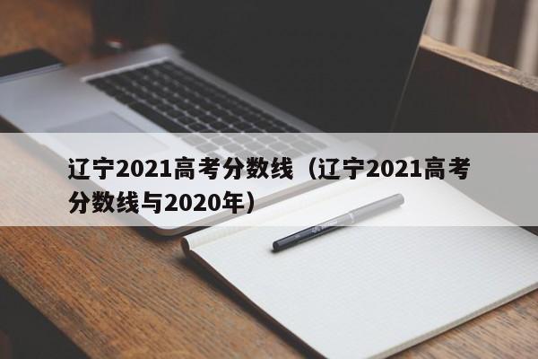 辽宁2021高考分数线（辽宁2021高考分数线与2020年）