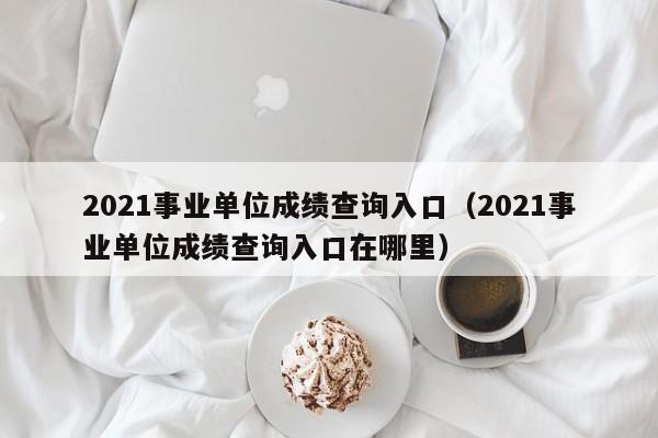 2021事业单位成绩查询入口（2021事业单位成绩查询入口在哪里）