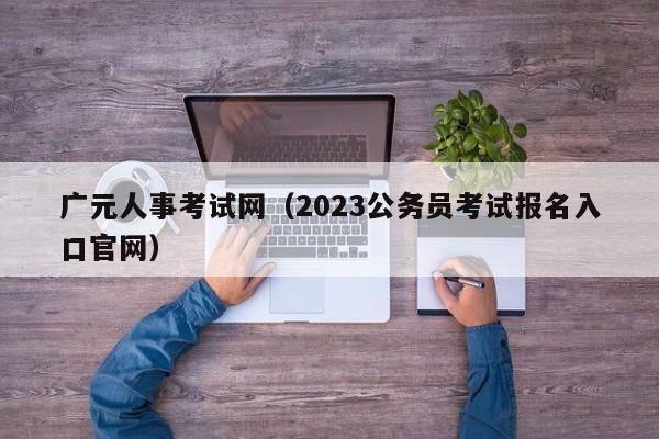 广元人事考试网（2023公务员考试报名入口官网）