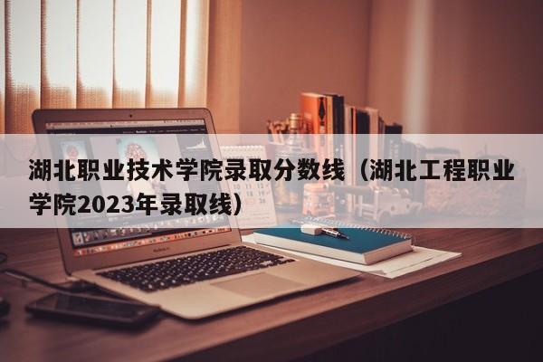 湖北职业技术学院录取分数线（湖北工程职业学院2023年录取线）