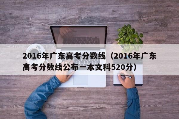 2016年广东高考分数线（2016年广东高考分数线公布一本文科520分）