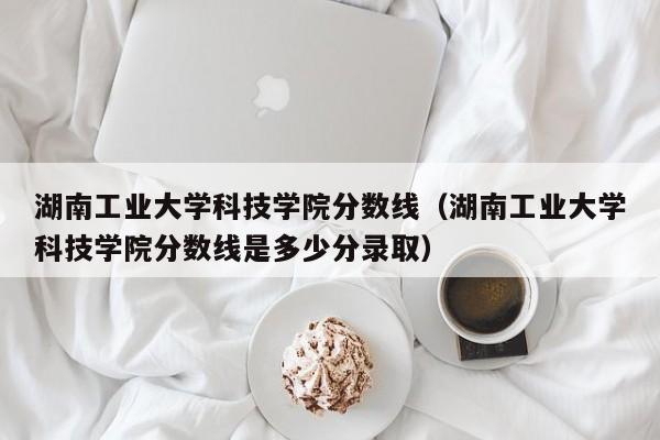 湖南工业大学科技学院分数线（湖南工业大学科技学院分数线是多少分录取）