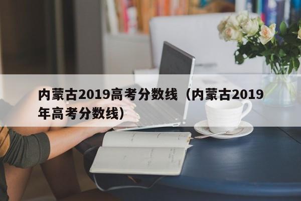 内蒙古2019高考分数线（内蒙古2019年高考分数线）