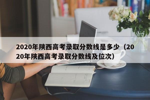 2020年陕西高考录取分数线是多少（2020年陕西高考录取分数线及位次）