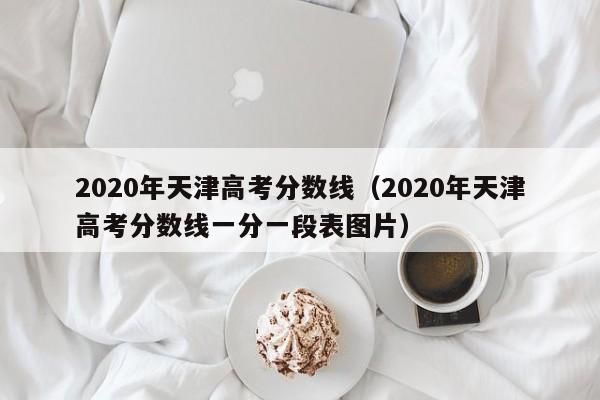 2020年天津高考分数线（2020年天津高考分数线一分一段表图片）