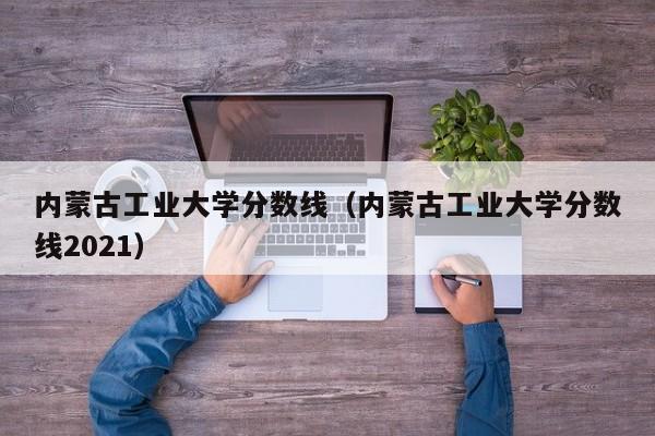 内蒙古工业大学分数线（内蒙古工业大学分数线2021）