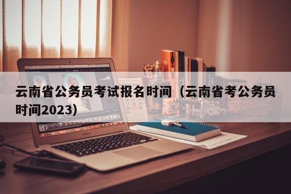 云南省公务员考试报名时间（云南省考公务员时间2023）