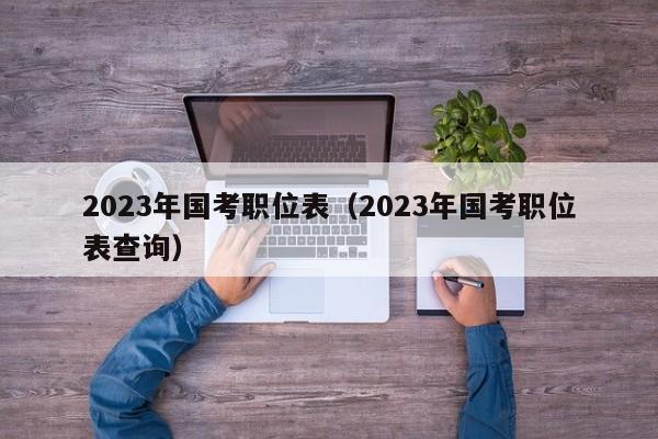 2023年国考职位表（2023年国考职位表查询）