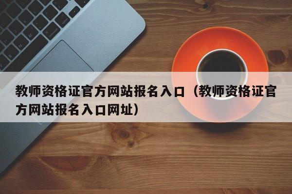 教师资格证官方网站报名入口（教师资格证官方网站报名入口网址）