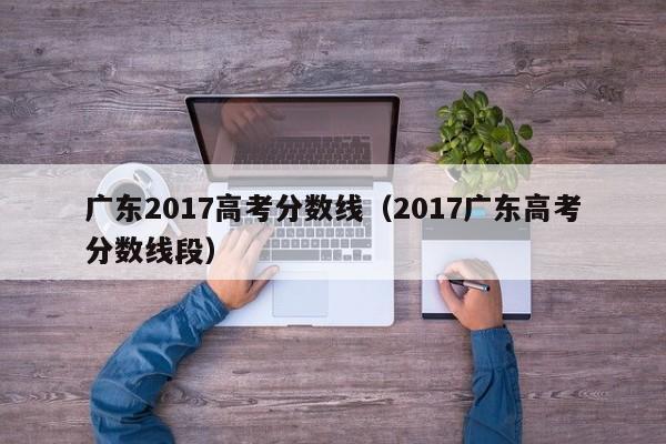 广东2017高考分数线（2017广东高考分数线段）