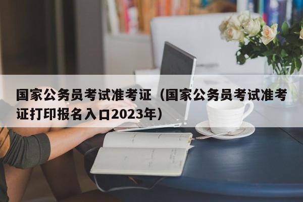 国家公务员考试准考证（国家公务员考试准考证打印报名入口2023年）