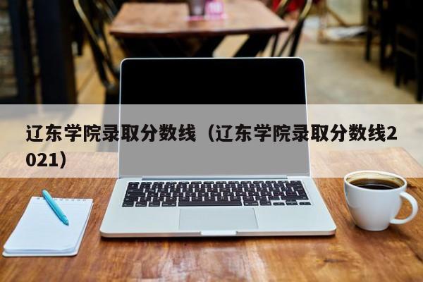 辽东学院录取分数线（辽东学院录取分数线2021）