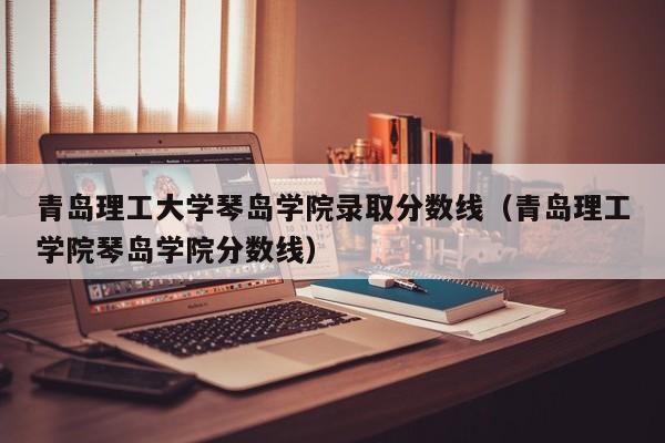 青岛理工大学琴岛学院录取分数线（青岛理工学院琴岛学院分数线）