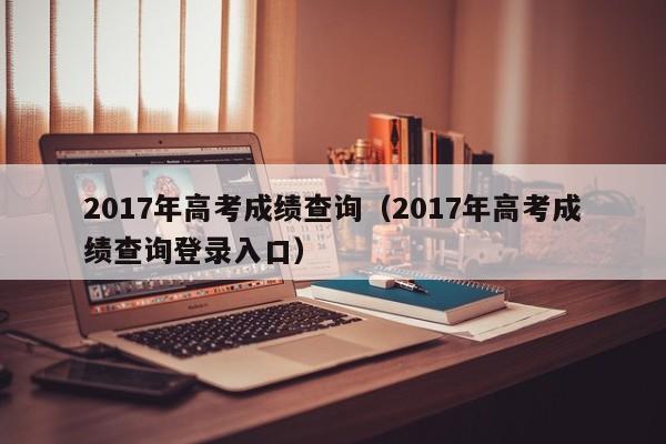 2017年高考成绩查询（2017年高考成绩查询登录入口）