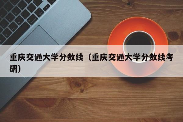 重庆交通大学分数线（重庆交通大学分数线考研）