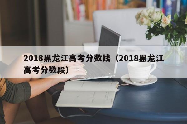 2018黑龙江高考分数线（2018黑龙江高考分数段）