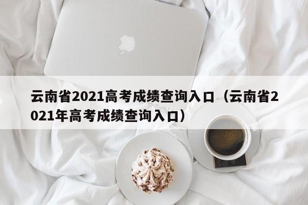 云南省2021高考成绩查询入口（云南省2021年高考成绩查询入口）