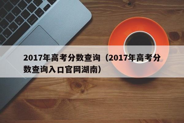 2017年高考分数查询（2017年高考分数查询入口官网湖南）