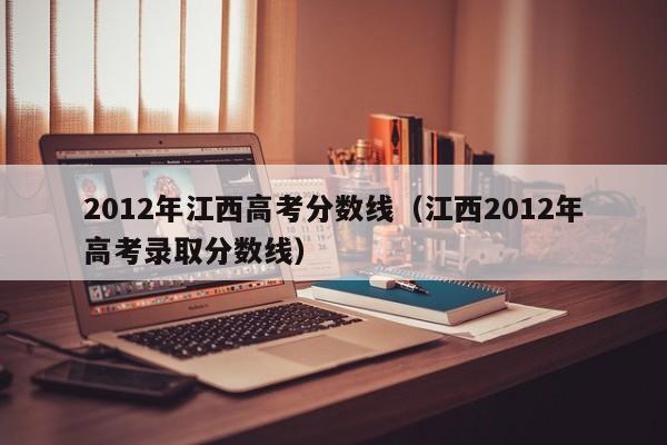 2012年江西高考分数线（江西2012年高考录取分数线）