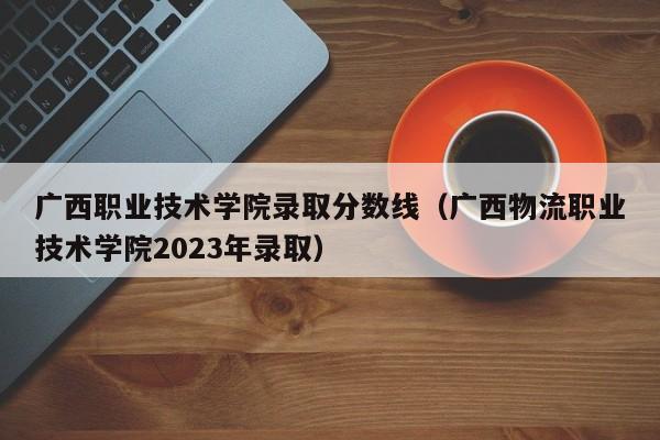 广西职业技术学院录取分数线（广西物流职业技术学院2023年录取）