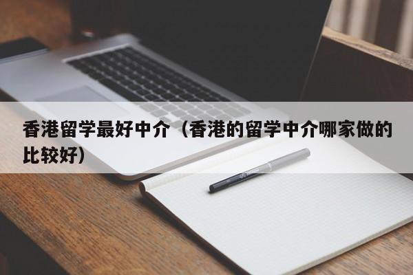 香港留学最好中介（香港的留学中介哪家做的比较好）