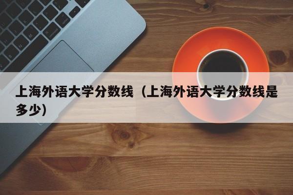 上海外语大学分数线（上海外语大学分数线是多少）