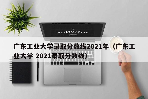 广东工业大学录取分数线2021年（广东工业大学 2021录取分数线）