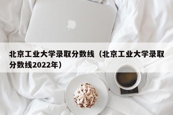 北京工业大学录取分数线（北京工业大学录取分数线2022年）