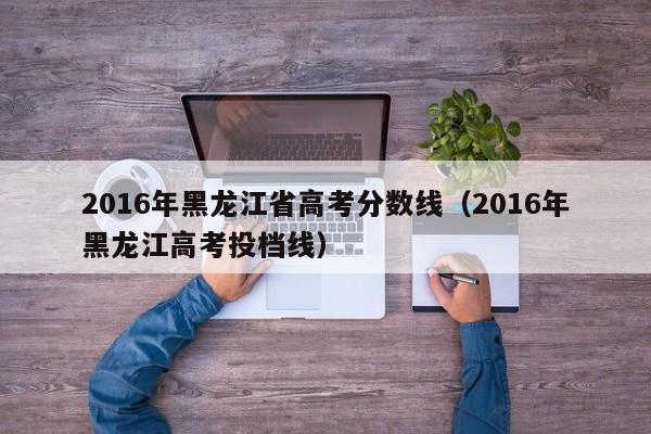 2016年黑龙江省高考分数线（2016年黑龙江高考投档线）