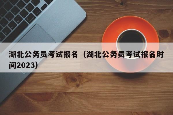 湖北公务员考试报名（湖北公务员考试报名时间2023）