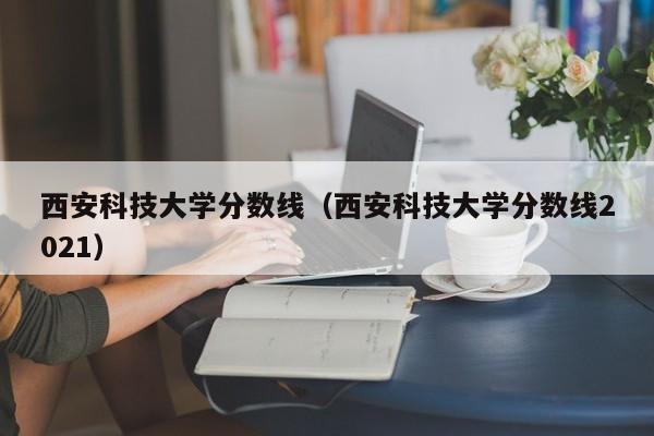 西安科技大学分数线（西安科技大学分数线2021）