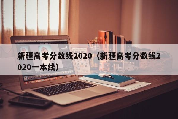 新疆高考分数线2020（新疆高考分数线2020一本线）