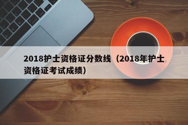 2018护士资格证分数线（2018年护士资格证考试成绩）