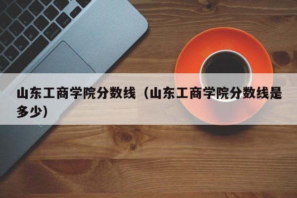 山东工商学院分数线（山东工商学院分数线是多少）