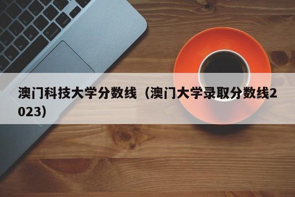 澳门科技大学分数线（澳门大学录取分数线2023）