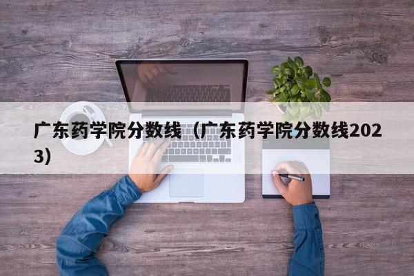 广东药学院分数线（广东药学院分数线2023）