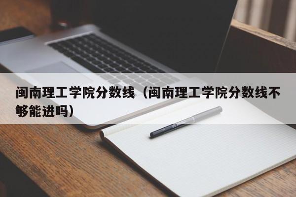 闽南理工学院分数线（闽南理工学院分数线不够能进吗）