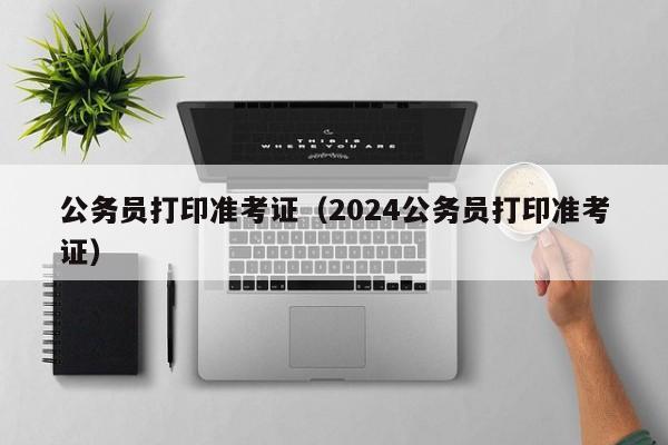 公务员打印准考证（2024公务员打印准考证）